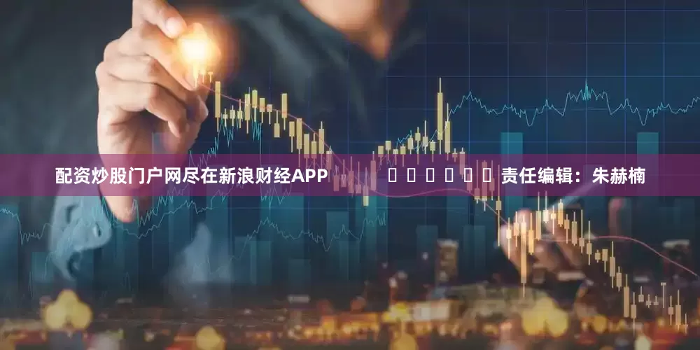 配资炒股门户网尽在新浪财经APP            						责任编辑：朱赫楠
