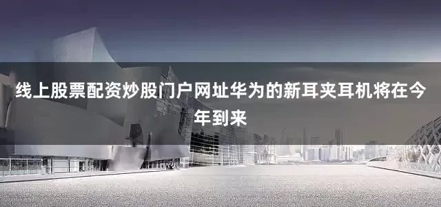 线上股票配资炒股门户网址华为的新耳夹耳机将在今年到来