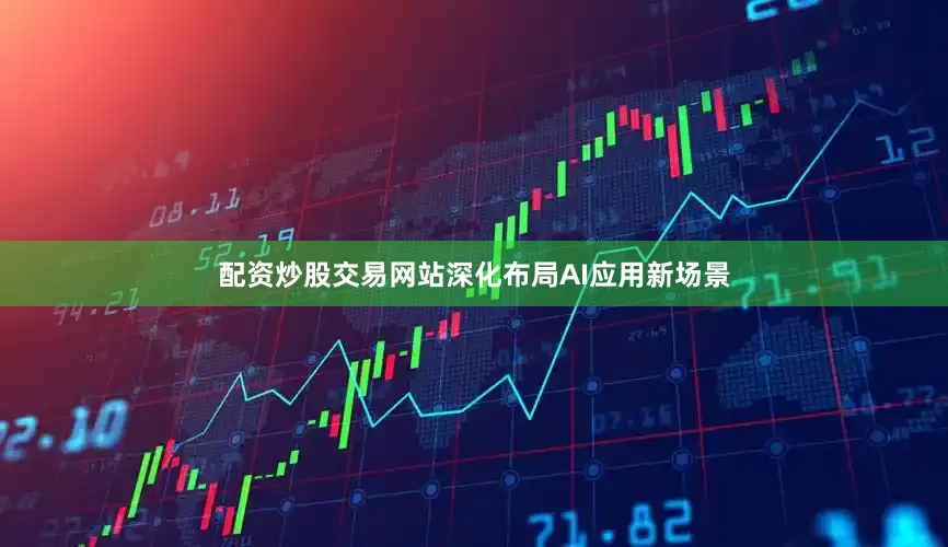 配资炒股交易网站深化布局AI应用新场景