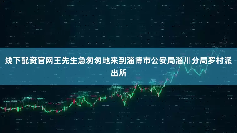 线下配资官网王先生急匆匆地来到淄博市公安局淄川分局罗村派出所