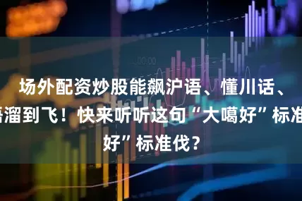 场外配资炒股能飙沪语、懂川话、英语溜到飞！快来听听这句“大噶好”标准伐？