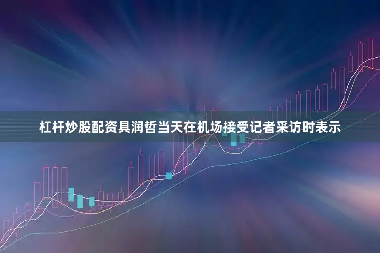 杠杆炒股配资具润哲当天在机场接受记者采访时表示